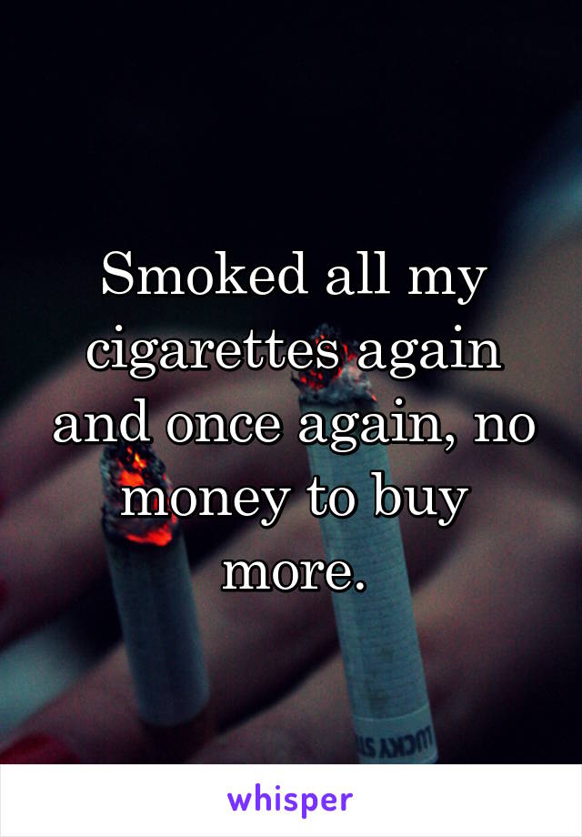 Smoked all my cigarettes again and once again, no money to buy more.