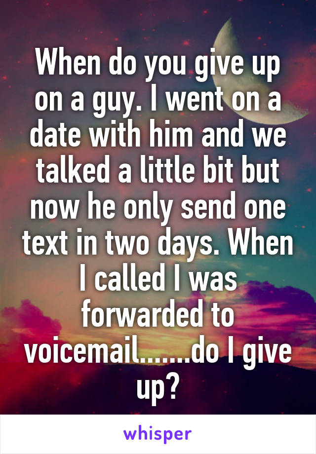 When do you give up on a guy. I went on a date with him and we talked a little bit but now he only send one text in two days. When I called I was forwarded to voicemail.......do I give up?