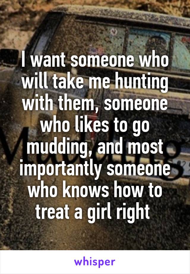 I want someone who will take me hunting with them, someone who likes to go mudding, and most importantly someone who knows how to treat a girl right 