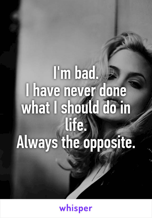 I'm bad.
I have never done what I should do in life.
Always the opposite.