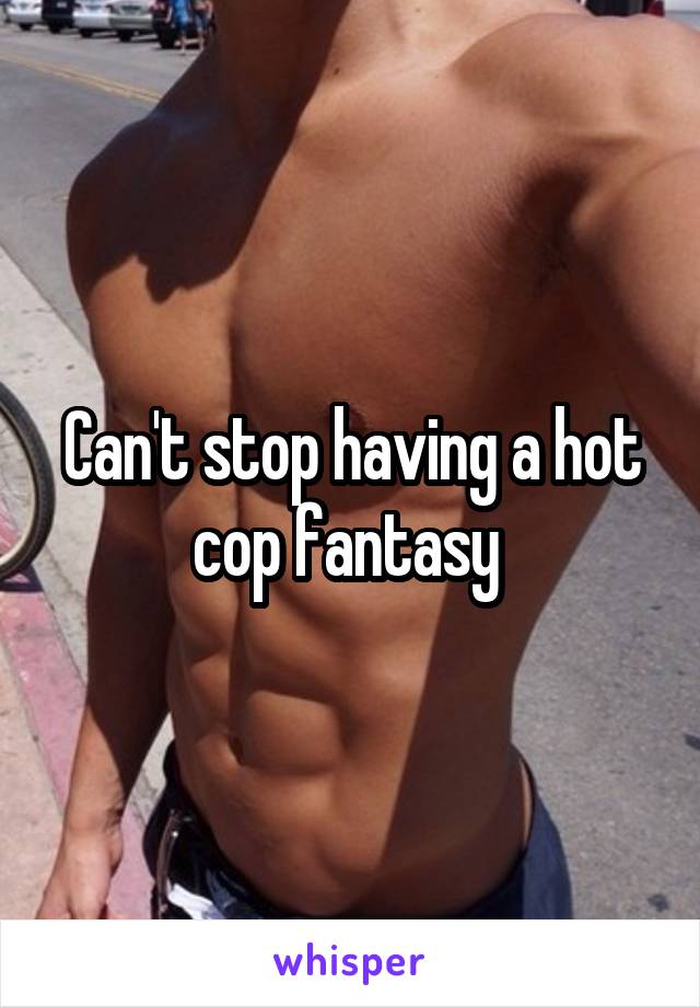 Can't stop having a hot cop fantasy 