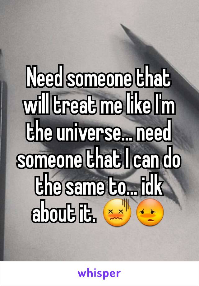 Need someone that will treat me like I'm the universe... need someone that I can do the same to... idk about it. 😖😳