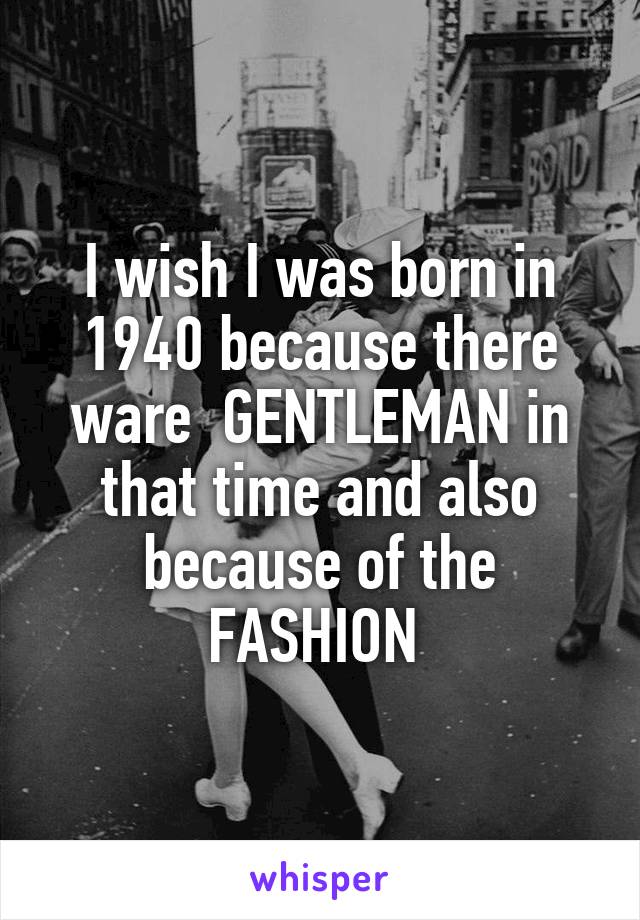 I wish I was born in 1940 because there ware  GENTLEMAN in that time and also because of the FASHION 