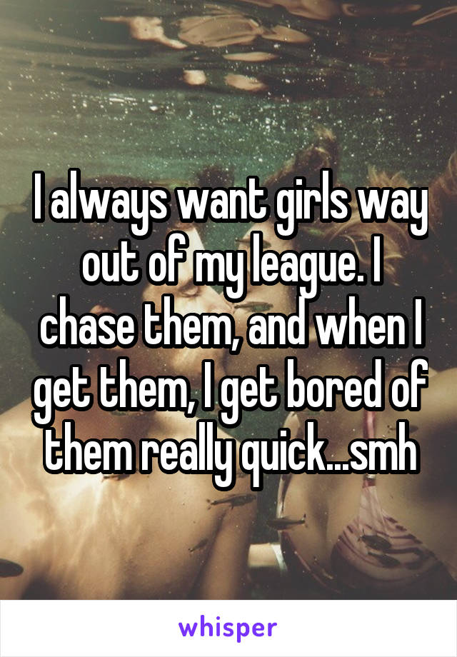 I always want girls way out of my league. I chase them, and when I get them, I get bored of them really quick...smh