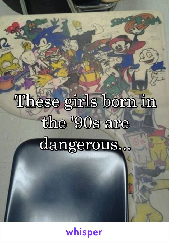 These girls born in the '90s are dangerous...