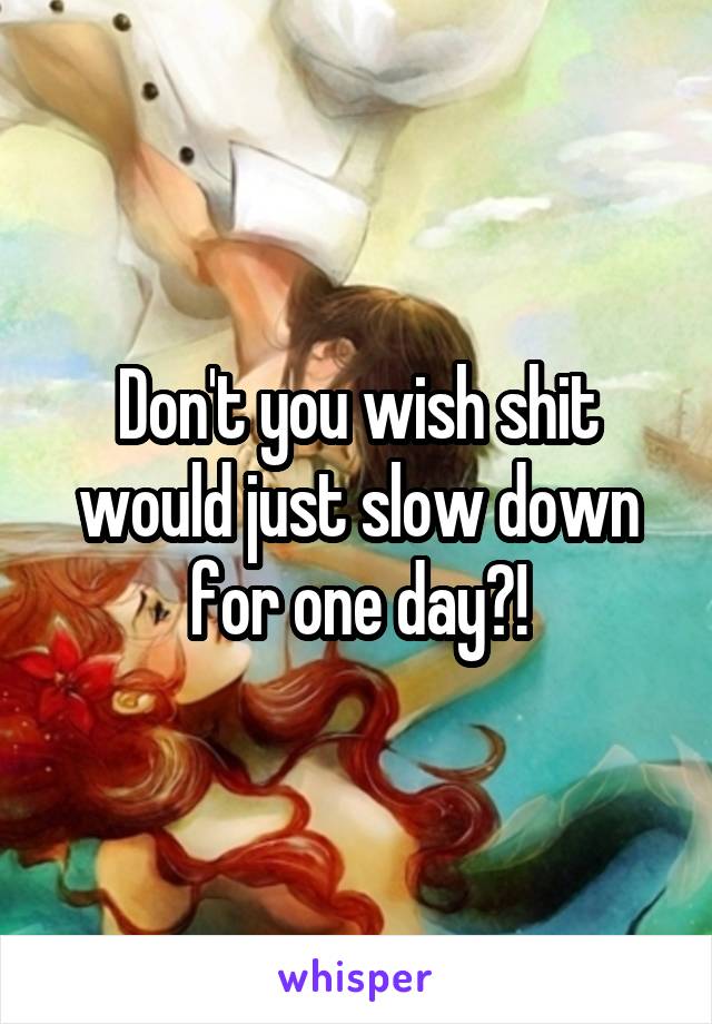 Don't you wish shit would just slow down for one day?!