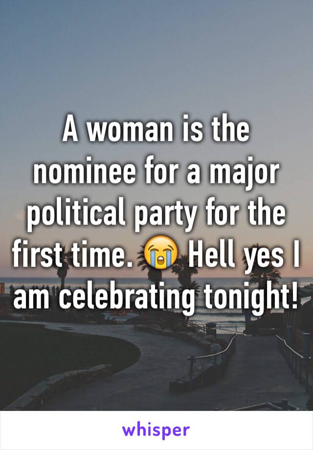 A woman is the nominee for a major political party for the first time. 😭 Hell yes I am celebrating tonight!