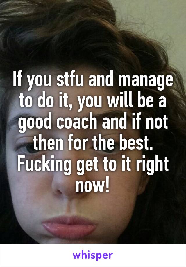 If you stfu and manage to do it, you will be a good coach and if not then for the best. Fucking get to it right now!