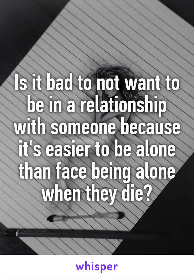 Is it bad to not want to be in a relationship with someone because it's easier to be alone than face being alone when they die?