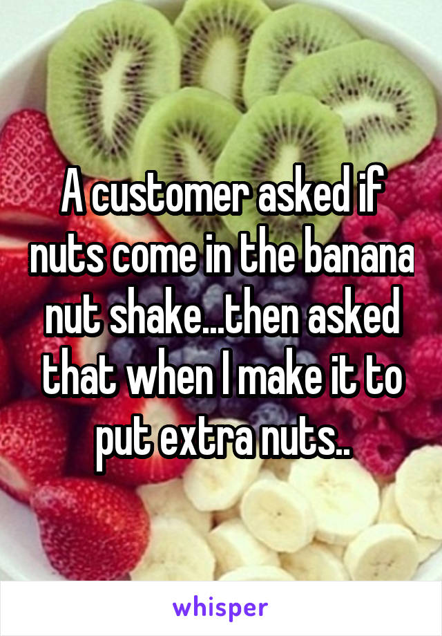 A customer asked if nuts come in the banana nut shake...then asked that when I make it to put extra nuts..