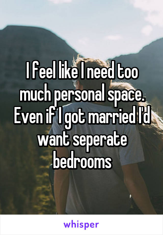 I feel like I need too much personal space. Even if I got married I'd want seperate bedrooms