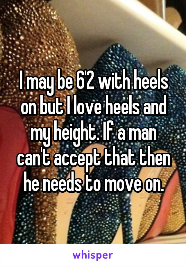 I may be 6'2 with heels on but I love heels and my height. If a man can't accept that then he needs to move on.