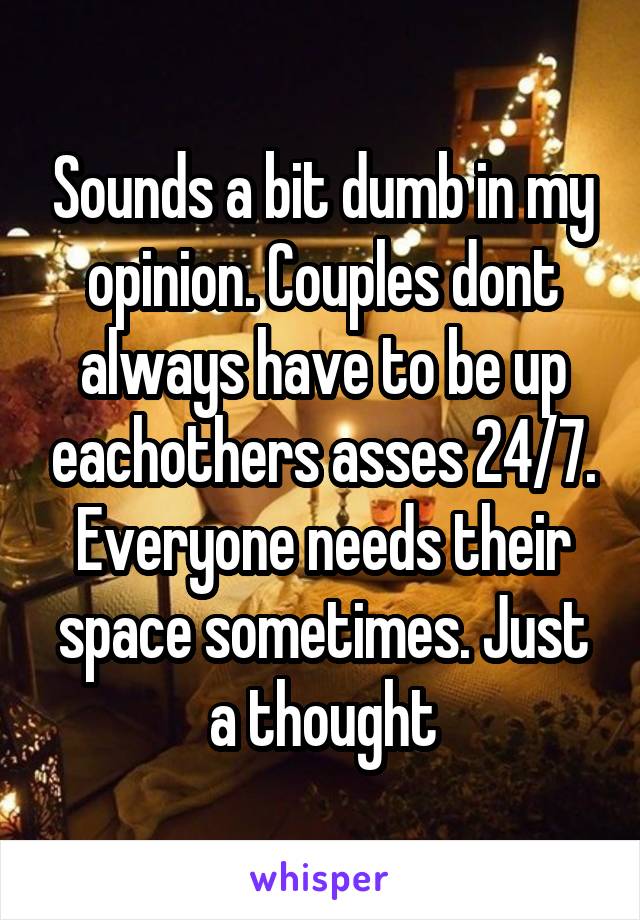 Sounds a bit dumb in my opinion. Couples dont always have to be up eachothers asses 24/7. Everyone needs their space sometimes. Just a thought