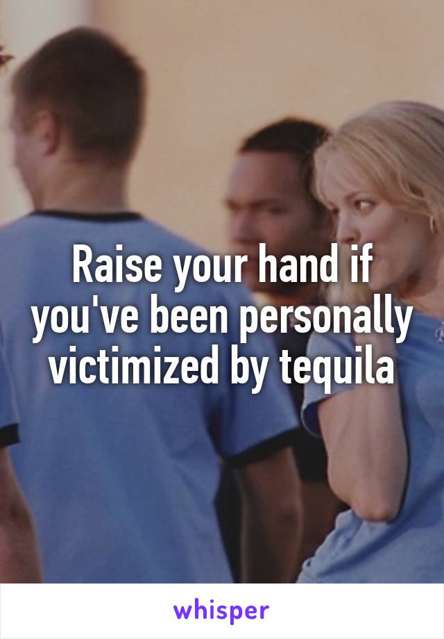 Raise your hand if you've been personally victimized by tequila