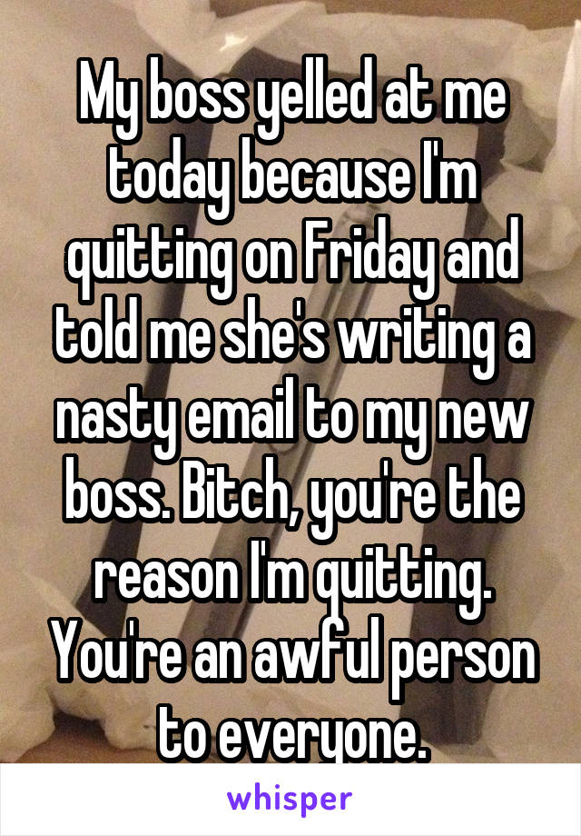 My boss yelled at me today because I'm quitting on Friday and told me she's writing a nasty email to my new boss. Bitch, you're the reason I'm quitting. You're an awful person to everyone.