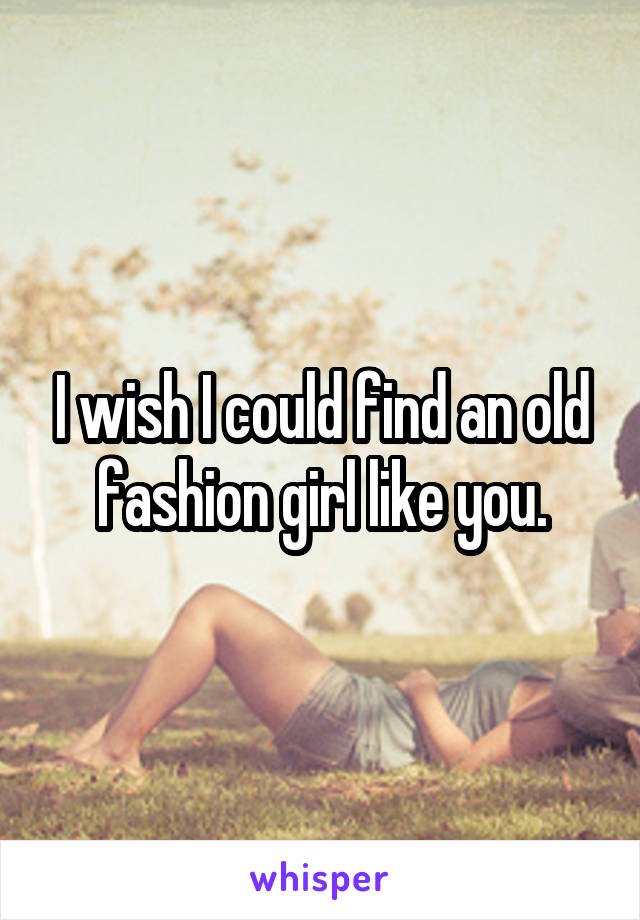 I wish I could find an old fashion girl like you.