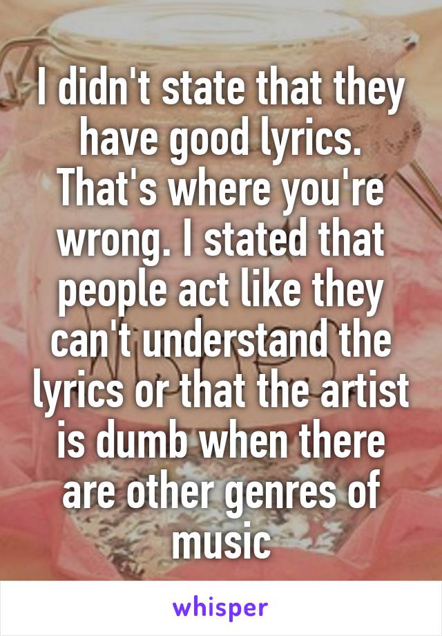 I didn't state that they have good lyrics. That's where you're wrong. I stated that people act like they can't understand the lyrics or that the artist is dumb when there are other genres of music