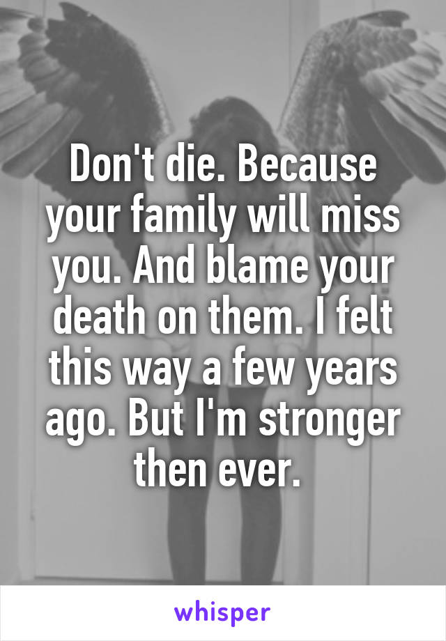 Don't die. Because your family will miss you. And blame your death on them. I felt this way a few years ago. But I'm stronger then ever. 