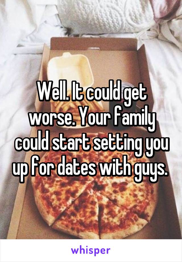 Well. It could get worse. Your family could start setting you up for dates with guys. 