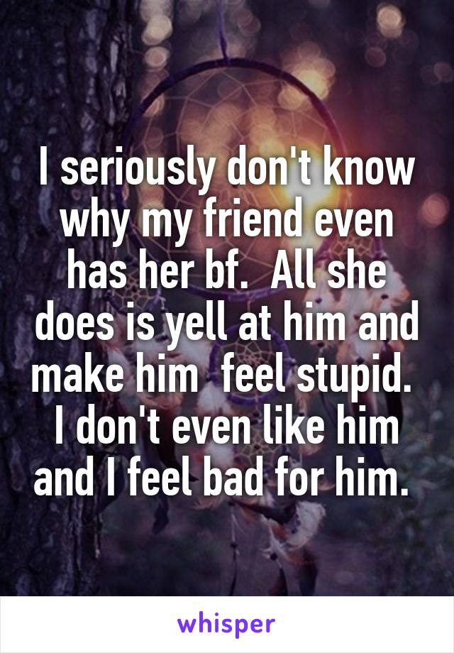 I seriously don't know why my friend even has her bf.  All she does is yell at him and make him  feel stupid.  I don't even like him and I feel bad for him. 