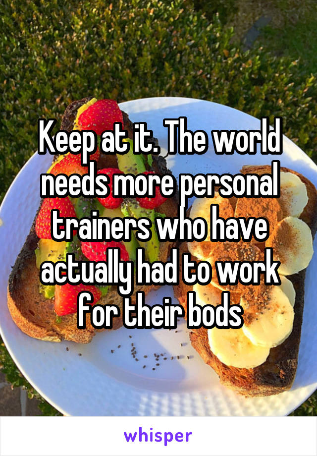 Keep at it. The world needs more personal trainers who have actually had to work for their bods