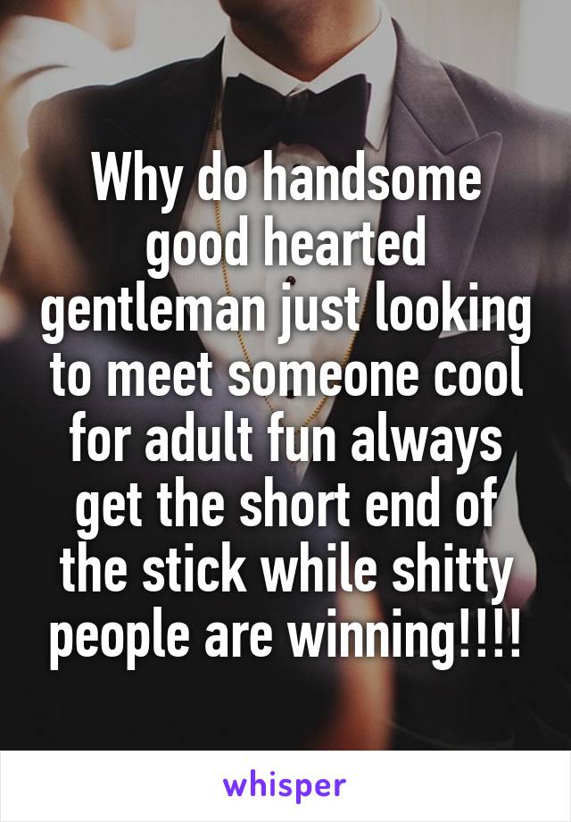 Why do handsome good hearted gentleman just looking to meet someone cool for adult fun always get the short end of the stick while shitty people are winning!!!!