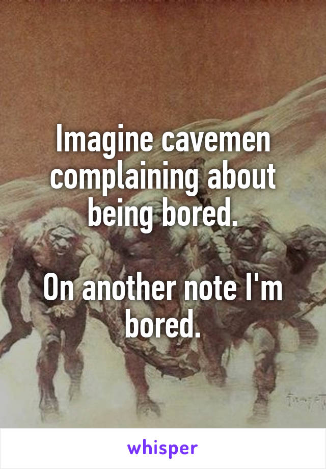 Imagine cavemen complaining about being bored.

On another note I'm bored.