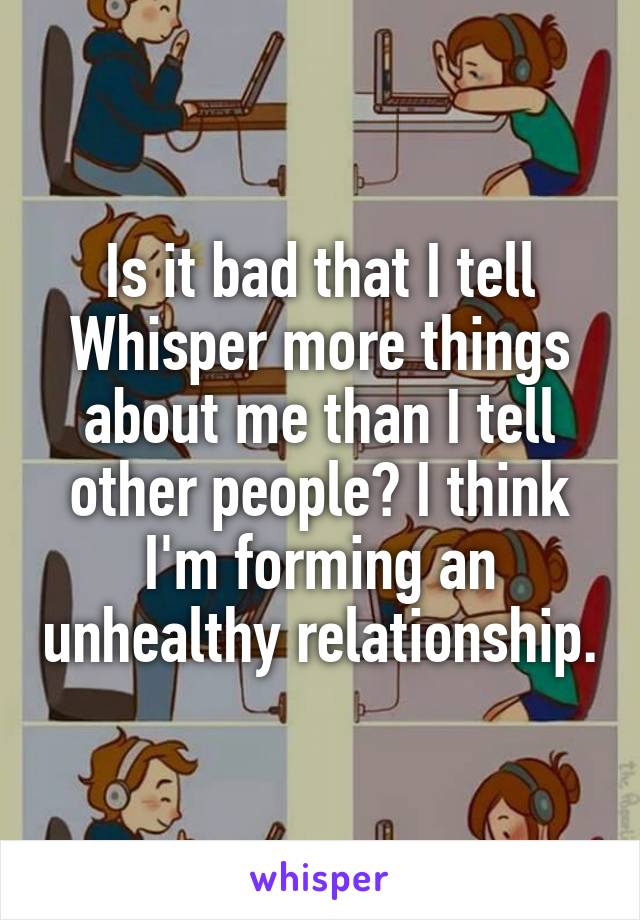 Is it bad that I tell Whisper more things about me than I tell other people? I think I'm forming an unhealthy relationship.