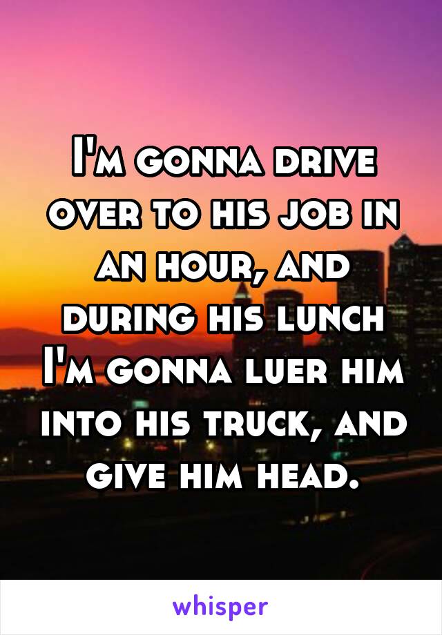 I'm gonna drive over to his job in an hour, and during his lunch I'm gonna luer him into his truck, and give him head.