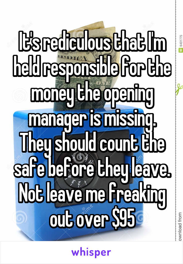 It's rediculous that I'm held responsible for the money the opening manager is missing.
They should count the safe before they leave. Not leave me freaking out over $95