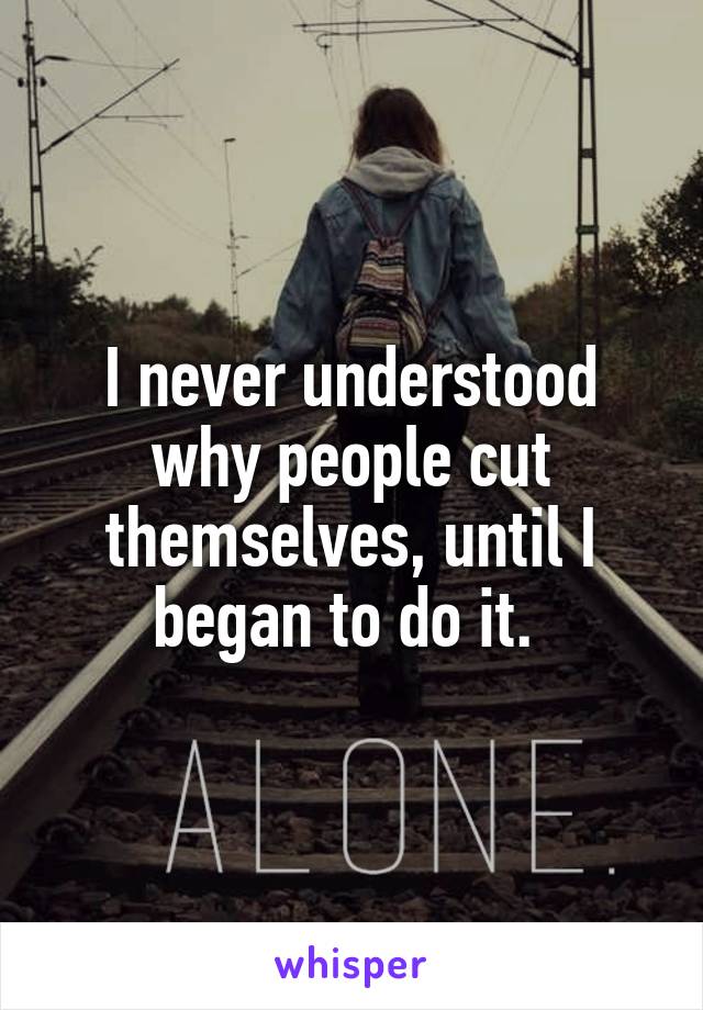 I never understood why people cut themselves, until I began to do it. 