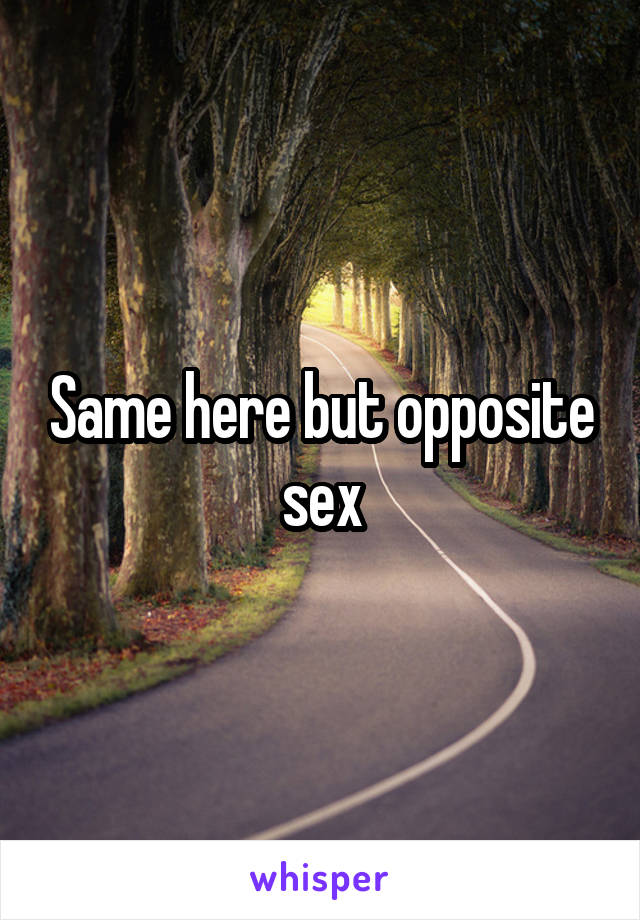 Same here but opposite sex