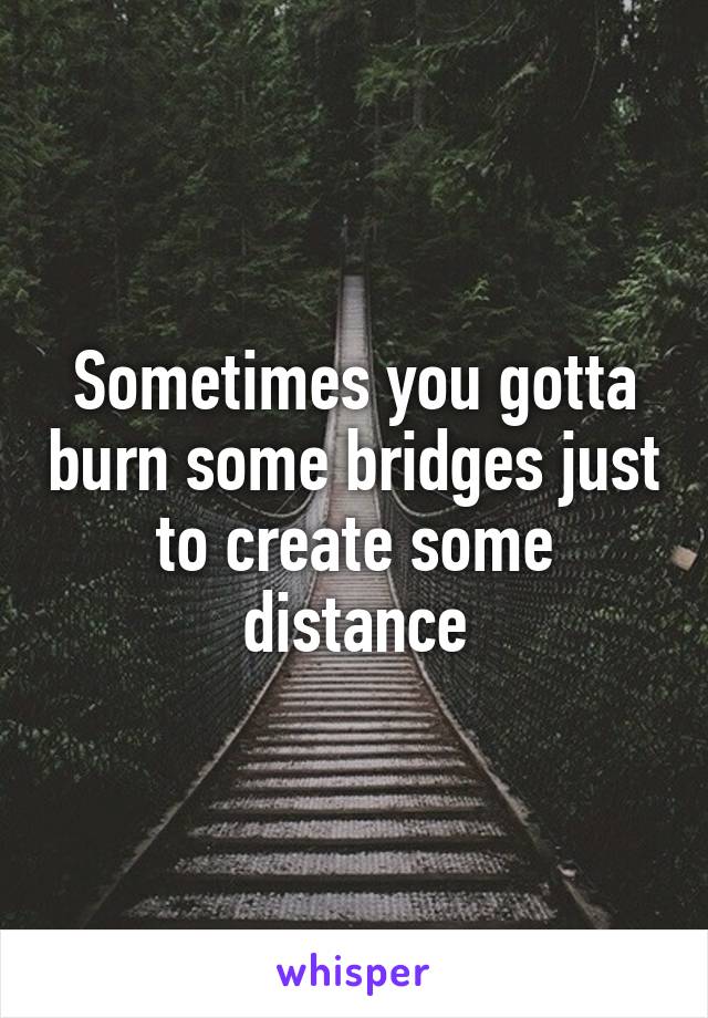 Sometimes you gotta burn some bridges just to create some distance