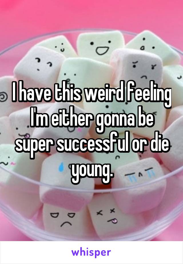 I have this weird feeling I'm either gonna be super successful or die young.