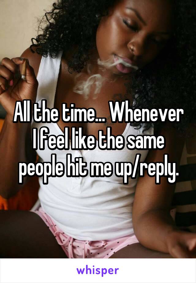 All the time... Whenever I feel like the same people hit me up/reply.