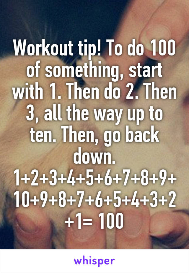 Workout tip! To do 100 of something, start with 1. Then do 2. Then 3, all the way up to ten. Then, go back down. 1+2+3+4+5+6+7+8+9+10+9+8+7+6+5+4+3+2+1= 100