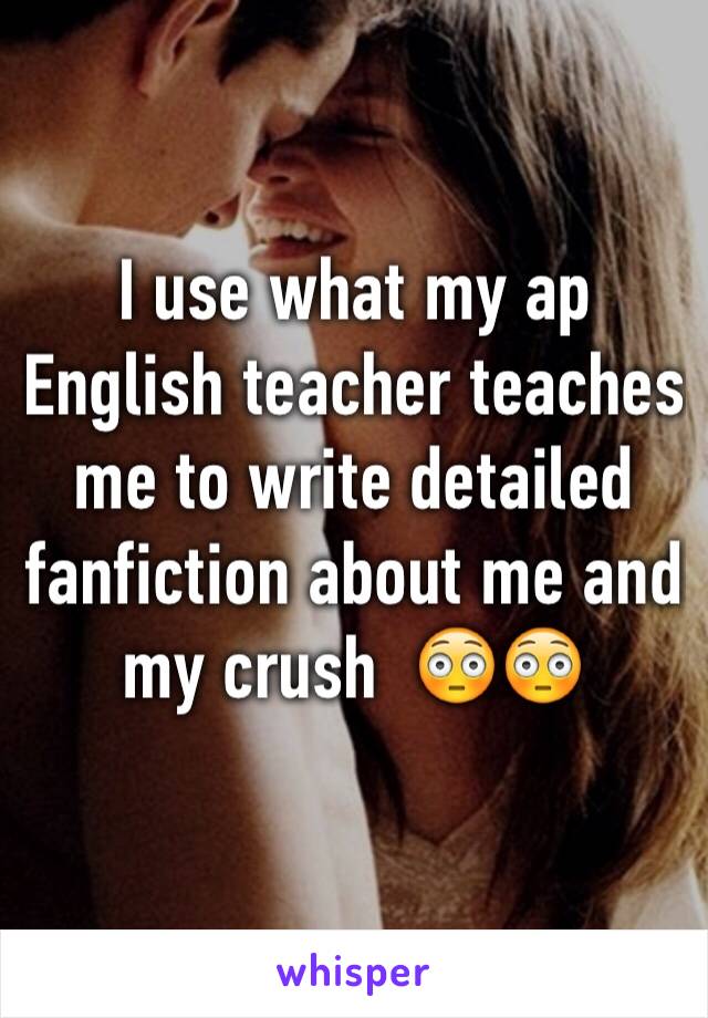 I use what my ap English teacher teaches me to write detailed fanfiction about me and my crush  😳😳