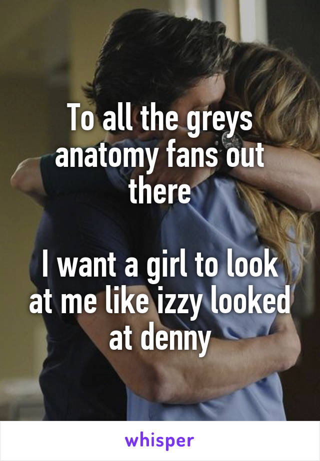 To all the greys anatomy fans out there

I want a girl to look at me like izzy looked at denny