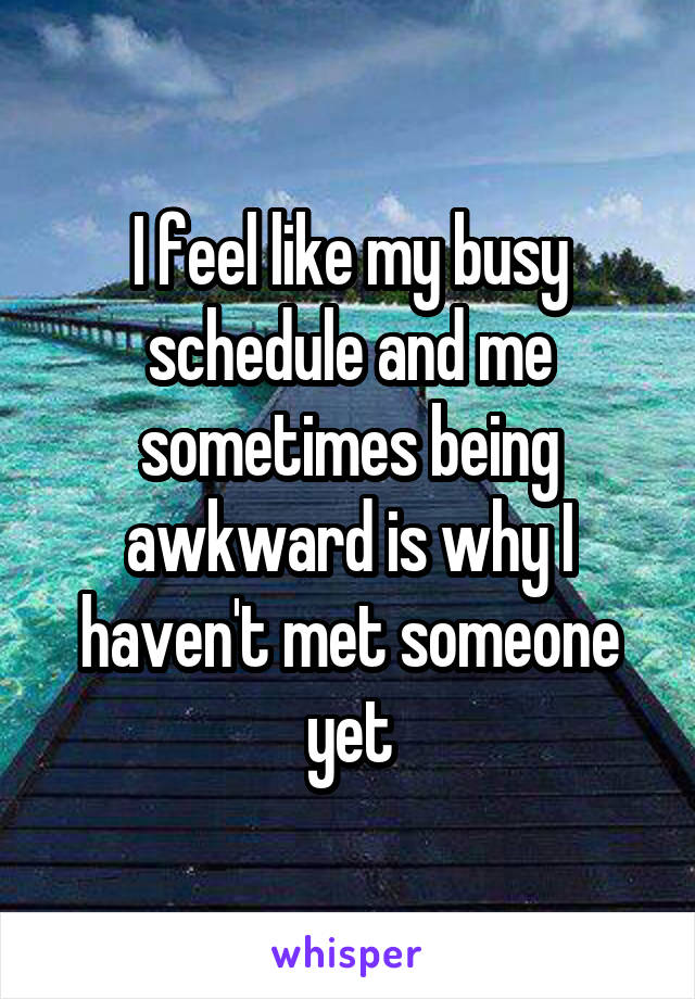 I feel like my busy schedule and me sometimes being awkward is why I haven't met someone yet