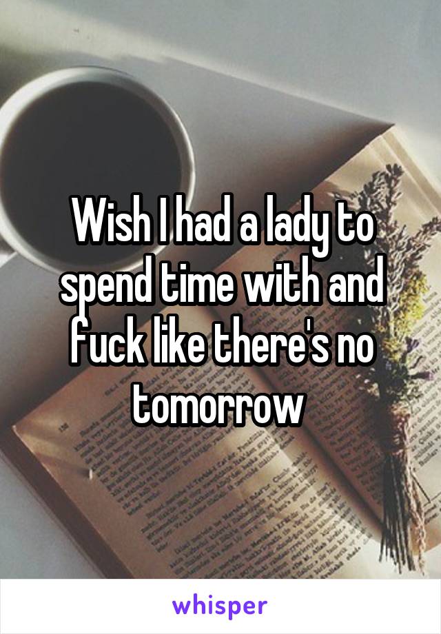 Wish I had a lady to spend time with and fuck like there's no tomorrow 