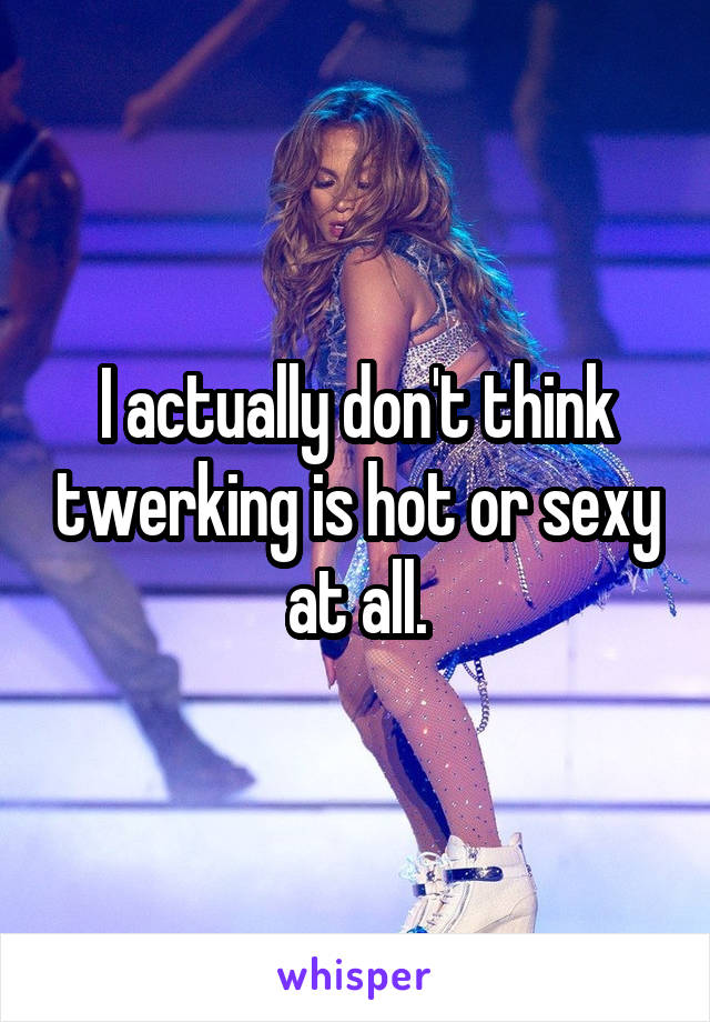 I actually don't think twerking is hot or sexy at all.