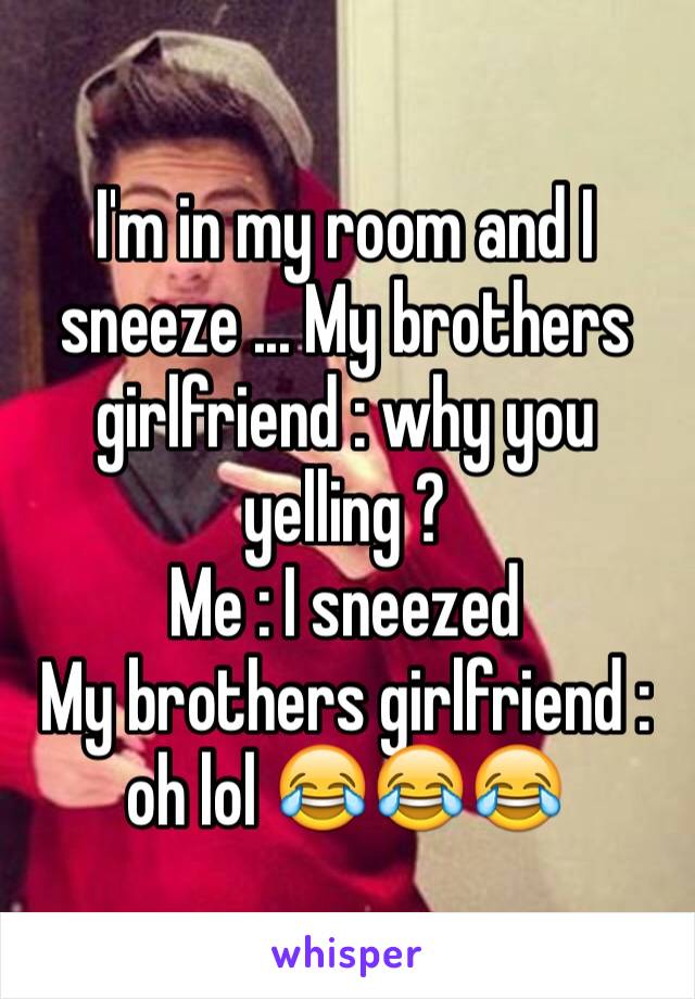 I'm in my room and I sneeze ... My brothers girlfriend : why you yelling ? 
Me : I sneezed 
My brothers girlfriend : oh lol 😂😂😂