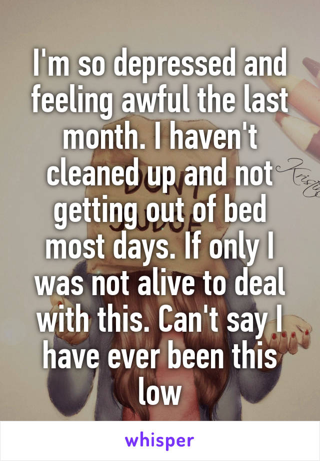 I'm so depressed and feeling awful the last month. I haven't cleaned up and not getting out of bed most days. If only I was not alive to deal with this. Can't say I have ever been this low