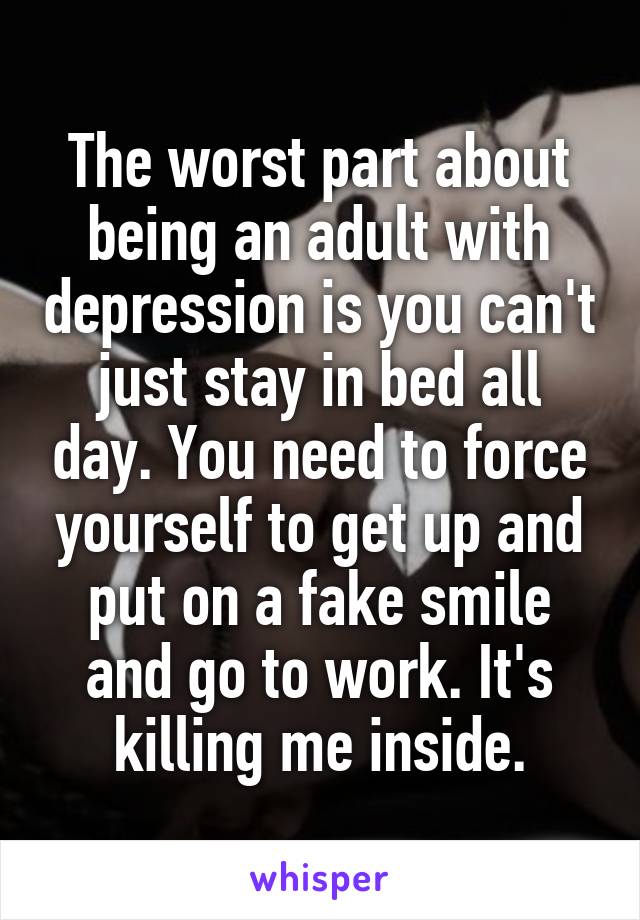 The worst part about being an adult with depression is you can't just stay in bed all day. You need to force yourself to get up and put on a fake smile and go to work. It's killing me inside.