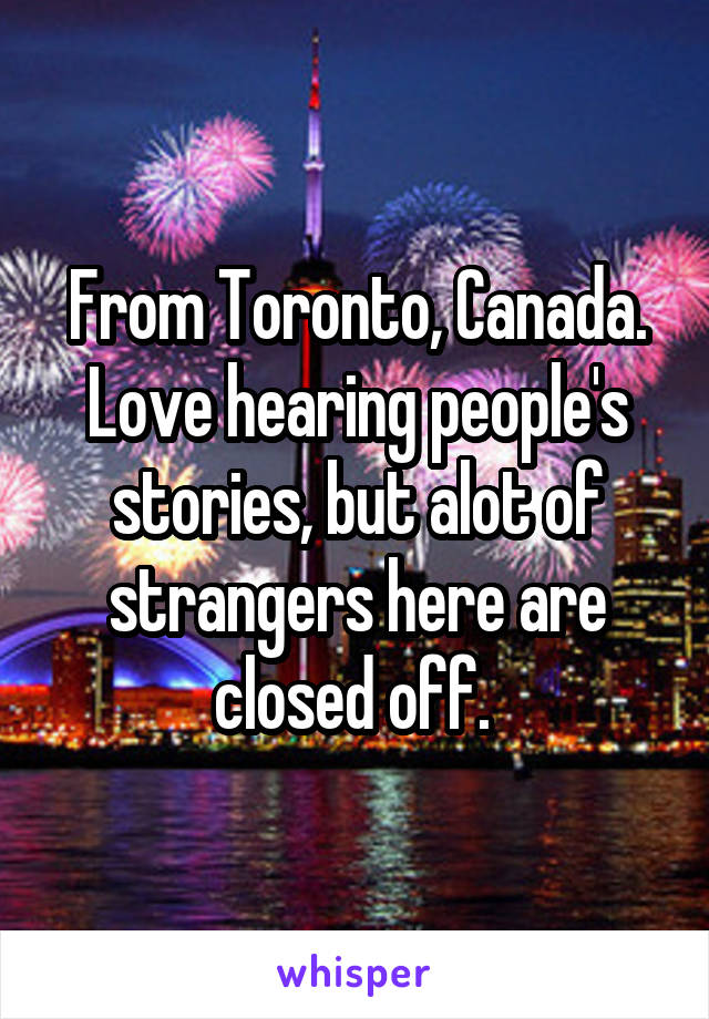 From Toronto, Canada. Love hearing people's stories, but alot of strangers here are closed off. 