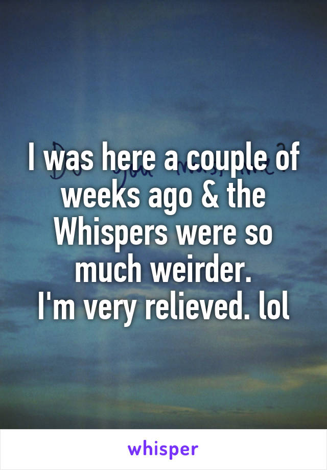 I was here a couple of weeks ago & the Whispers were so much weirder.
I'm very relieved. lol