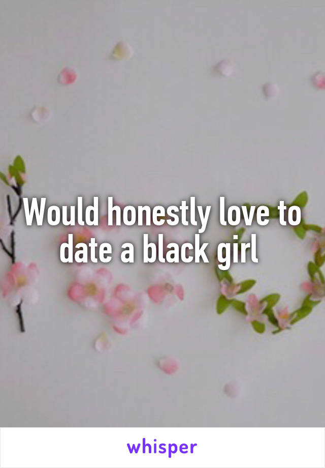 Would honestly love to date a black girl 