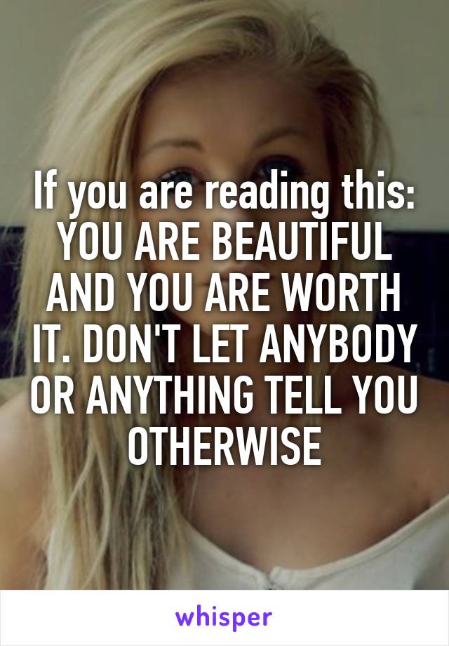 If you are reading this: YOU ARE BEAUTIFUL AND YOU ARE WORTH IT. DON'T LET ANYBODY OR ANYTHING TELL YOU OTHERWISE