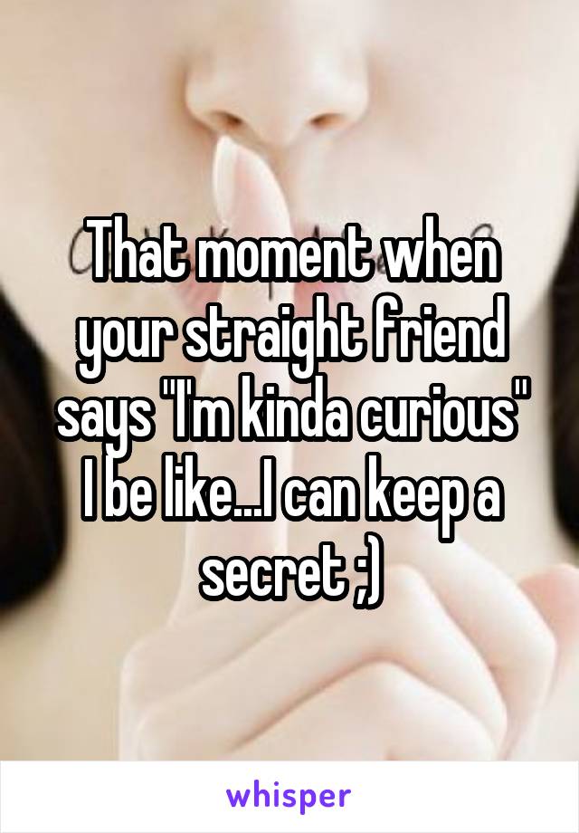 That moment when your straight friend says "I'm kinda curious"
I be like...I can keep a secret ;)