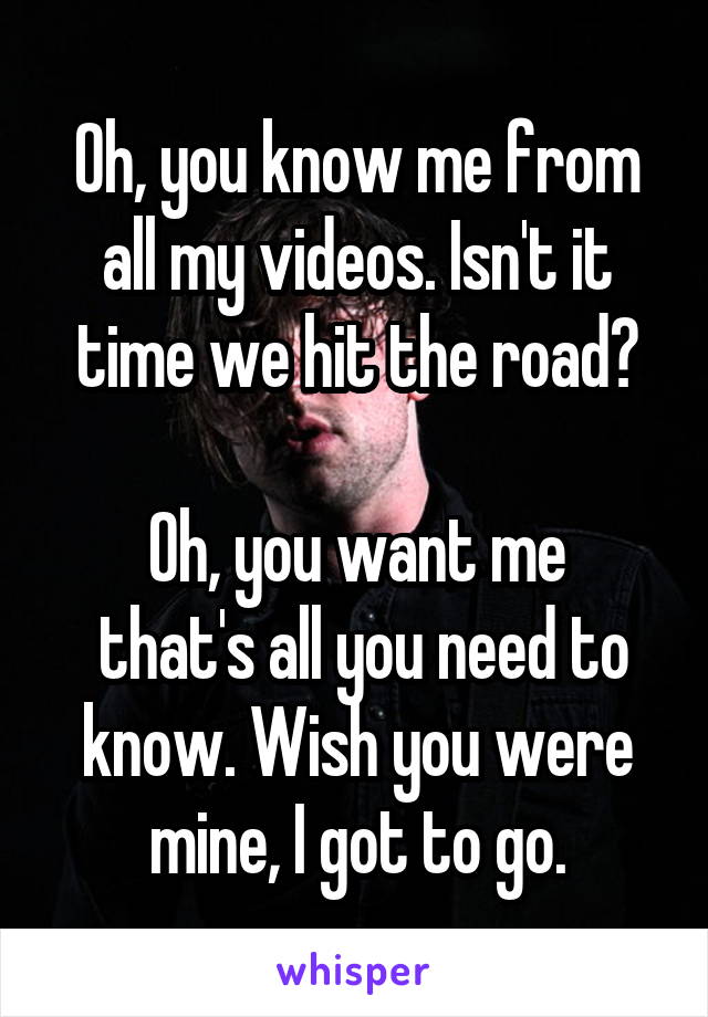 Oh, you know me from all my videos. Isn't it time we hit the road?

Oh, you want me
 that's all you need to know. Wish you were mine, I got to go.